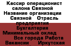 Кассир-операционист салона Связной › Название организации ­ Связной › Отрасль предприятия ­ Бухгалтерия › Минимальный оклад ­ 35 000 - Все города Работа » Вакансии   . Иркутская обл.,Иркутск г.